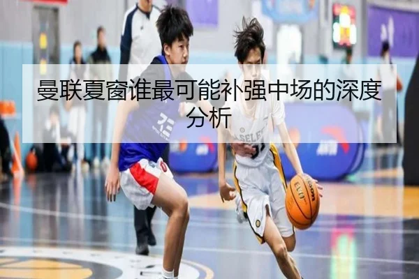 曼联夏窗谁最可能补强中场的深度分析