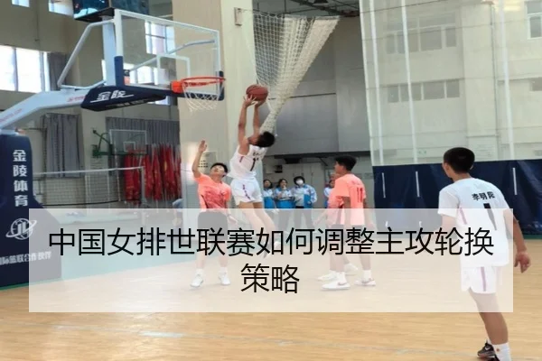 中国女排世联赛如何调整主攻轮换策略